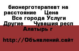 бионерготерапевт на расстояние  › Цена ­ 1 000 - Все города Услуги » Другие   . Чувашия респ.,Алатырь г.